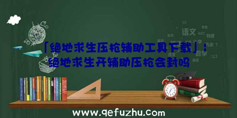 「绝地求生压枪辅助工具下载」|绝地求生开辅助压枪会封吗